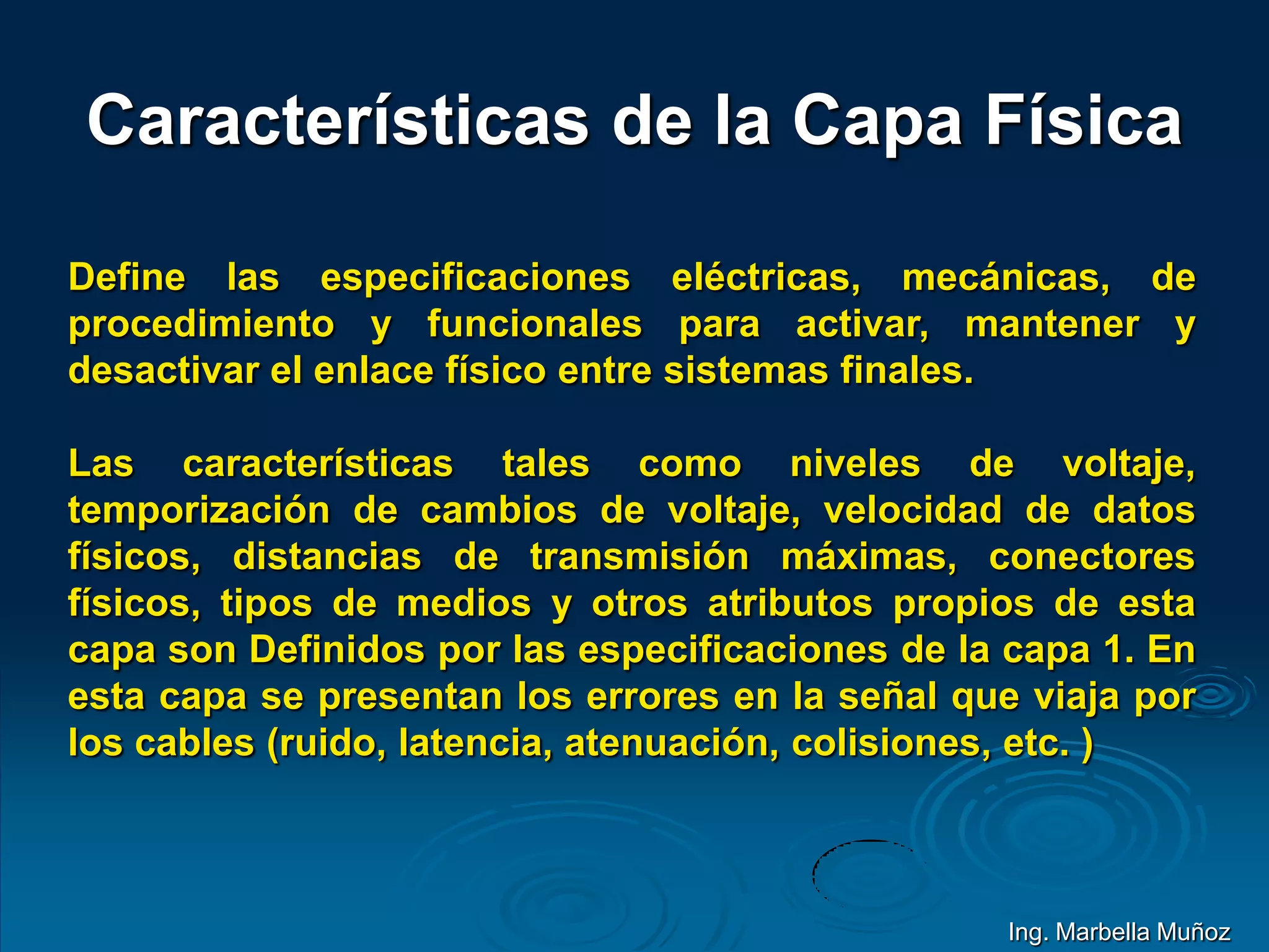 Características de la Capa Física
Define las especificaciones eléctricas, mecánicas, de
procedimiento y funcionales para activar, mantener y
desactivar el enlace físico entre sistemas finales.
Las características tales como niveles de voltaje,
temporización de cambios de voltaje, velocidad de datos
físicos, distancias de transmisión máximas, conectores
físicos, tipos de medios y otros atributos propios de esta
capa son Definidos por las especificaciones de la capa 1. En
esta capa se presentan los errores en la señal que viaja por
los cables (ruido, latencia, atenuación, colisiones, etc. )
Ing. Marbella Muñoz
 