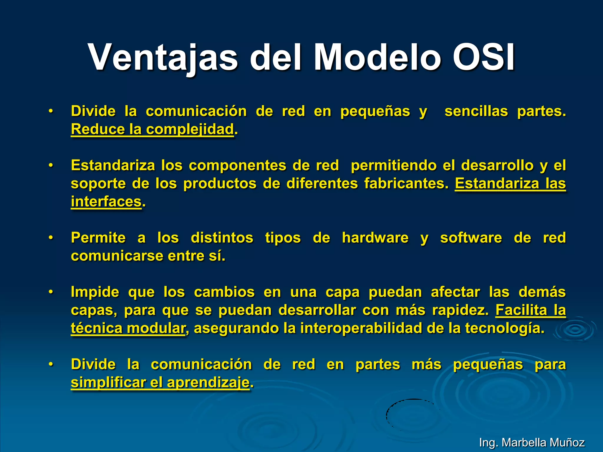 Ventajas del Modelo OSI
• Divide la comunicación de red en pequeñas y sencillas partes.
Reduce la complejidad.
• Estandariza los componentes de red permitiendo el desarrollo y el
soporte de los productos de diferentes fabricantes. Estandariza las
interfaces.
• Permite a los distintos tipos de hardware y software de red
comunicarse entre sí.
• Impide que los cambios en una capa puedan afectar las demás
capas, para que se puedan desarrollar con más rapidez. Facilita la
técnica modular, asegurando la interoperabilidad de la tecnología.
• Divide la comunicación de red en partes más pequeñas para
simplificar el aprendizaje.
Ing. Marbella Muñoz
 
