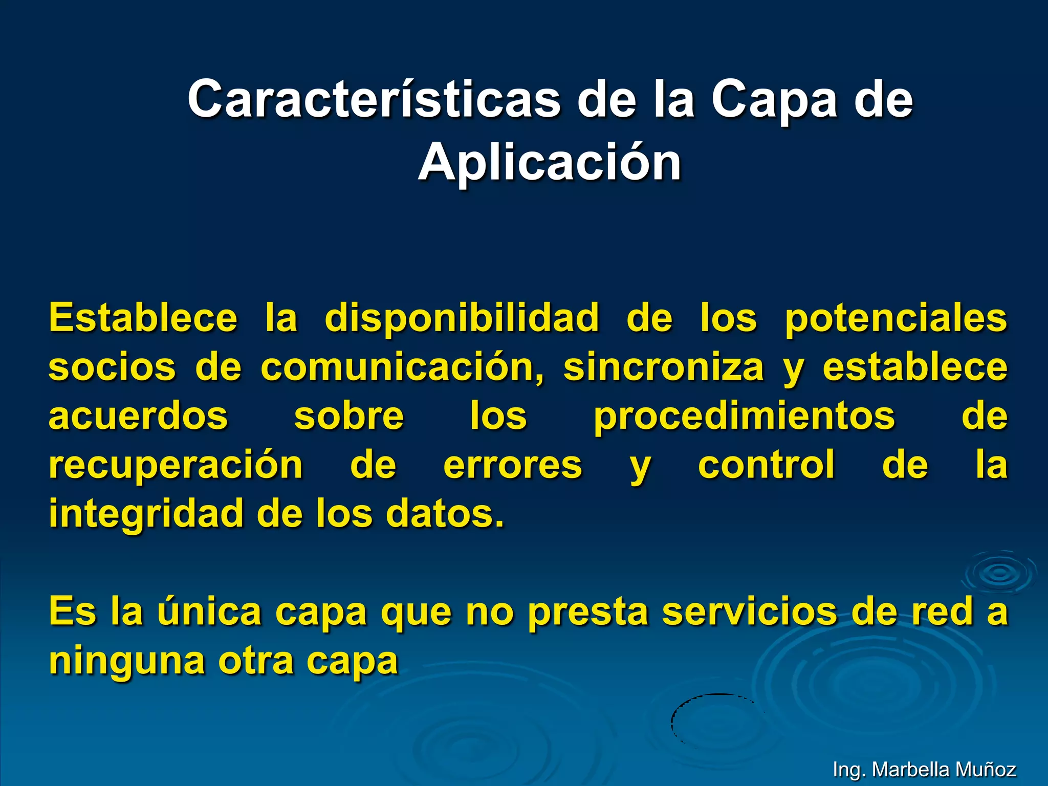 Características de la Capa de
Aplicación
Establece la disponibilidad de los potenciales
socios de comunicación, sincroniza y establece
acuerdos sobre los procedimientos de
recuperación de errores y control de la
integridad de los datos.
Es la única capa que no presta servicios de red a
ninguna otra capa
Ing. Marbella Muñoz
 