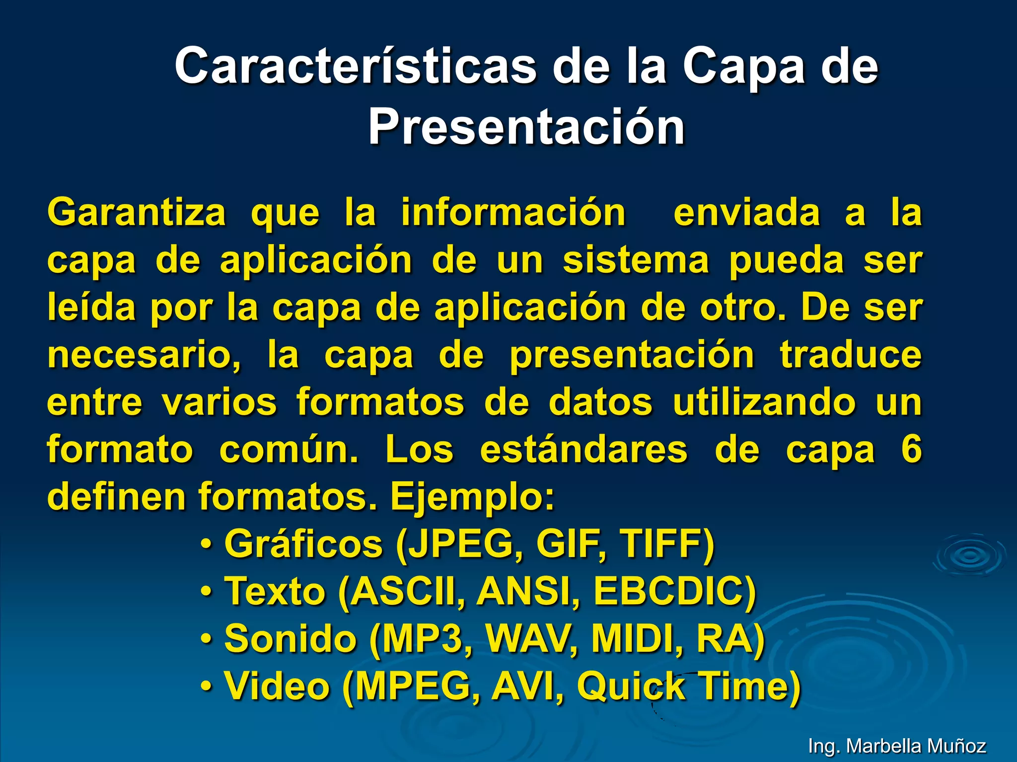 Características de la Capa de
Presentación
Garantiza que la información enviada a la
capa de aplicación de un sistema pueda ser
leída por la capa de aplicación de otro. De ser
necesario, la capa de presentación traduce
entre varios formatos de datos utilizando un
formato común. Los estándares de capa 6
definen formatos. Ejemplo:
• Gráficos (JPEG, GIF, TIFF)
• Texto (ASCII, ANSI, EBCDIC)
• Sonido (MP3, WAV, MIDI, RA)
• Video (MPEG, AVI, Quick Time)
Ing. Marbella Muñoz
 