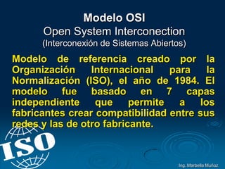 Modelo OSI
Open System Interconection
(Interconexión de Sistemas Abiertos)
Modelo de referencia creado por la
Organización Internacional para la
Normalización (ISO), el año de 1984. El
modelo fue basado en 7 capas
independiente que permite a los
fabricantes crear compatibilidad entre sus
redes y las de otro fabricante.
Ing. Marbella Muñoz
 