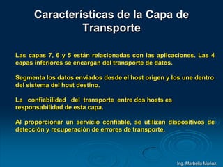 Características de la Capa de
Transporte
Las capas 7, 6 y 5 están relacionadas con las aplicaciones. Las 4
capas inferiores se encargan del transporte de datos.
Segmenta los datos enviados desde el host origen y los une dentro
del sistema del host destino.
La confiabilidad del transporte entre dos hosts es
responsabilidad de esta capa.
Al proporcionar un servicio confiable, se utilizan dispositivos de
detección y recuperación de errores de transporte.
Ing. Marbella Muñoz
 