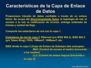 Características de la Capa de Enlace
de Datos
Proporciona tránsito de datos confiable a través de un enlace
físico. Se ocupa del direccionamiento físico, la topología de red, el
acceso a la red, la notificación de errores, entrega ordenada de
tramas y control de flujo.
Comparte los estándares de red con la capa 1.
Estándares de red de capa 2: Ethernet (y/o IEEE 802.3), IEEE 802.5
(y/o Token Ring), FDDI, 10BaseT, 100BaseT, etc.
IEEE divide la capa 2 (Capa de Enlace de Datos)en dos subcapas:
MAC (Control de acceso al medio) (transmite
a los medios)
LLC (Control de enlace lógico) (transmite a
la capa 3)
Ing. Marbella Muñoz
 