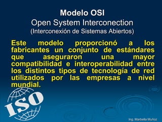 Modelo OSI
Open System Interconection
(Interconexión de Sistemas Abiertos)
Este modelo proporcionó a los
fabricantes un conjunto de estándares
que aseguraron una mayor
compatibilidad e interoperabilidad entre
los distintos tipos de tecnología de red
utilizados por las empresas a nivel
mundial.
Ing. Marbella Muñoz
 