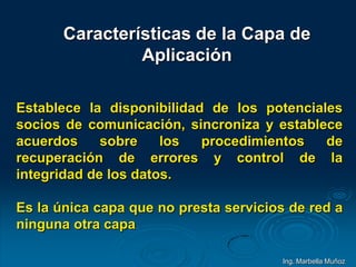 Características de la Capa de
Aplicación
Establece la disponibilidad de los potenciales
socios de comunicación, sincroniza y establece
acuerdos sobre los procedimientos de
recuperación de errores y control de la
integridad de los datos.
Es la única capa que no presta servicios de red a
ninguna otra capa
Ing. Marbella Muñoz
 