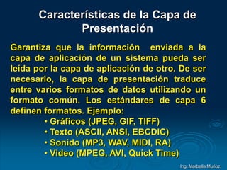 Características de la Capa de
Presentación
Garantiza que la información enviada a la
capa de aplicación de un sistema pueda ser
leída por la capa de aplicación de otro. De ser
necesario, la capa de presentación traduce
entre varios formatos de datos utilizando un
formato común. Los estándares de capa 6
definen formatos. Ejemplo:
• Gráficos (JPEG, GIF, TIFF)
• Texto (ASCII, ANSI, EBCDIC)
• Sonido (MP3, WAV, MIDI, RA)
• Video (MPEG, AVI, Quick Time)
Ing. Marbella Muñoz
 