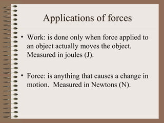 Applications of forces
• Work: is done only when force applied to
  an object actually moves the object.
  Measured in joules (J).

• Force: is anything that causes a change in
  motion. Measured in Newtons (N).
 
