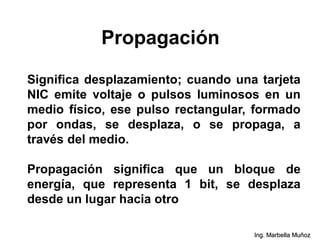 Propagación
Significa desplazamiento; cuando una tarjeta
NIC emite voltaje o pulsos luminosos en un
medio físico, ese pulso rectangular, formado
por ondas, se desplaza, o se propaga, a
través del medio.
Propagación significa que un bloque de
energía, que representa 1 bit, se desplaza
desde un lugar hacia otro
Ing. Marbella Muñoz
 