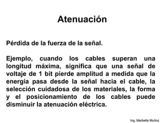 Atenuación
Pérdida de la fuerza de la señal.
Ejemplo, cuando los cables superan una
longitud máxima, significa que una señal de
voltaje de 1 bit pierde amplitud a medida que la
energía pasa desde la señal hacia el cable, la
selección cuidadosa de los materiales, la forma
y el posicionamiento de los cables puede
disminuir la atenuación eléctrica.
Ing. Marbella Muñoz
 