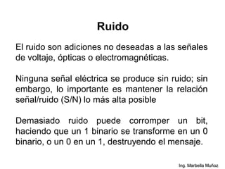 Ruido
El ruido son adiciones no deseadas a las señales
de voltaje, ópticas o electromagnéticas.
Ninguna señal eléctrica se produce sin ruido; sin
embargo, lo importante es mantener la relación
señal/ruido (S/N) lo más alta posible
Demasiado ruido puede corromper un bit,
haciendo que un 1 binario se transforme en un 0
binario, o un 0 en un 1, destruyendo el mensaje.
Ing. Marbella Muñoz
 