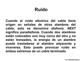 Ruido
Cuando el ruido eléctrico del cable tiene
origen en señales de otros alambres del
cable, esto se denomina diafonía. NEXT
significa paradiafonía. Cuando dos alambres
están colocados uno muy cerca del otro y no
están trenzados, la energía de un alambre
puede trasladarse al alambre adyacente y
viceversa. Esto puede provocar ruido en
ambos extremos de un cable terminado
Ing. Marbella Muñoz
 