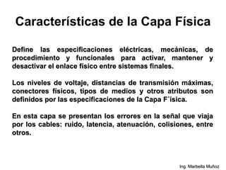 Características de la Capa Física
Define las especificaciones eléctricas, mecánicas, de
procedimiento y funcionales para activar, mantener y
desactivar el enlace físico entre sistemas finales.
Los niveles de voltaje, distancias de transmisión máximas,
conectores físicos, tipos de medios y otros atributos son
definidos por las especificaciones de la Capa F´ísica.
En esta capa se presentan los errores en la señal que viaja
por los cables: ruido, latencia, atenuación, colisiones, entre
otros.
Ing. Marbella Muñoz
 
