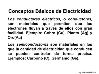 Los conductores eléctricos, o conductores,
son materiales que permiten que los
electrones fluyan a través de ellos con gran
facilidad. Ejemplo: Cobre (Cu), Planta (Ag) y
Oro(Au)
Los semiconductores son materiales en los
que la cantidad de electricidad que conducen
se pueden controlar de forma precisa.
Ejemplos: Carbono (C), Germanio (Ge).
Conceptos Básicos de Electricidad
Ing. Marbella Muñoz
 