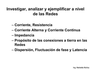 Investigar, analizar y ejemplificar a nivel
de las Redes
Ing. Marbella Muñoz
– Corriente, Resistencia
– Corriente Alterna y Corriente Continua
– Impedancia
– Propósito de las conexiones a tierra en las
Redes
– Dispersión, Fluctuación de fase y Latencia
 