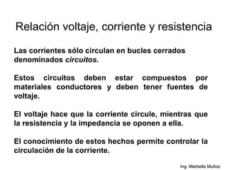 Relación voltaje, corriente y resistencia
Las corrientes sólo circulan en bucles cerrados
denominados circuitos.
Estos circuitos deben estar compuestos por
materiales conductores y deben tener fuentes de
voltaje.
El voltaje hace que la corriente circule, mientras que
la resistencia y la impedancia se oponen a ella.
El conocimiento de estos hechos permite controlar la
circulación de la corriente.
Ing. Marbella Muñoz
 