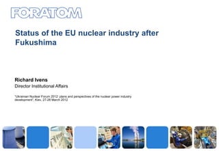 Status of the EU nuclear industry after
Fukushima



Richard Ivens
Director Institutional Affairs

“Ukrainian Nuclear Forum 2012: plans and perspectives of the nuclear power industry
development”, Kiev, 27-28 March 2012




                                                                                      1
 