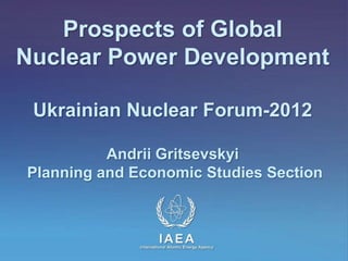 Prospects of Global
Nuclear Power Development

 Ukrainian Nuclear Forum-2012

          Andrii Gritsevskyi
Planning and Economic Studies Section



                       IAEA
             International Atomic Energy Agency
 