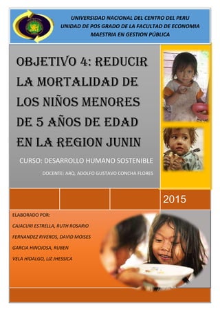 ELABORADO POR:
CAJACURI ESTRELLA, RUTH ROSARIO
FERNANDEZ RIVEROS, DAVID MOISES
GARCIA HINOJOSA, RUBEN
VELA HIDALGO, LIZ JHESSICA
2015
OBJETIVO 4: REDUCIR
LA MORTALIDAD DE
LOS NIÑOS MENORES
DE 5 AÑOS DE EDAD
EN LA REGION JUNIN
CURSO: DESARROLLO HUMANO SOSTENIBLE
DOCENTE: ARQ. ADOLFO GUSTAVO CONCHA FLORES
UNIVERSIDAD NACIONAL DEL CENTRO DEL PERU
UNIDAD DE POS GRADO DE LA FACULTAD DE ECONOMIA
MAESTRIA EN GESTION PÚBLICA
 