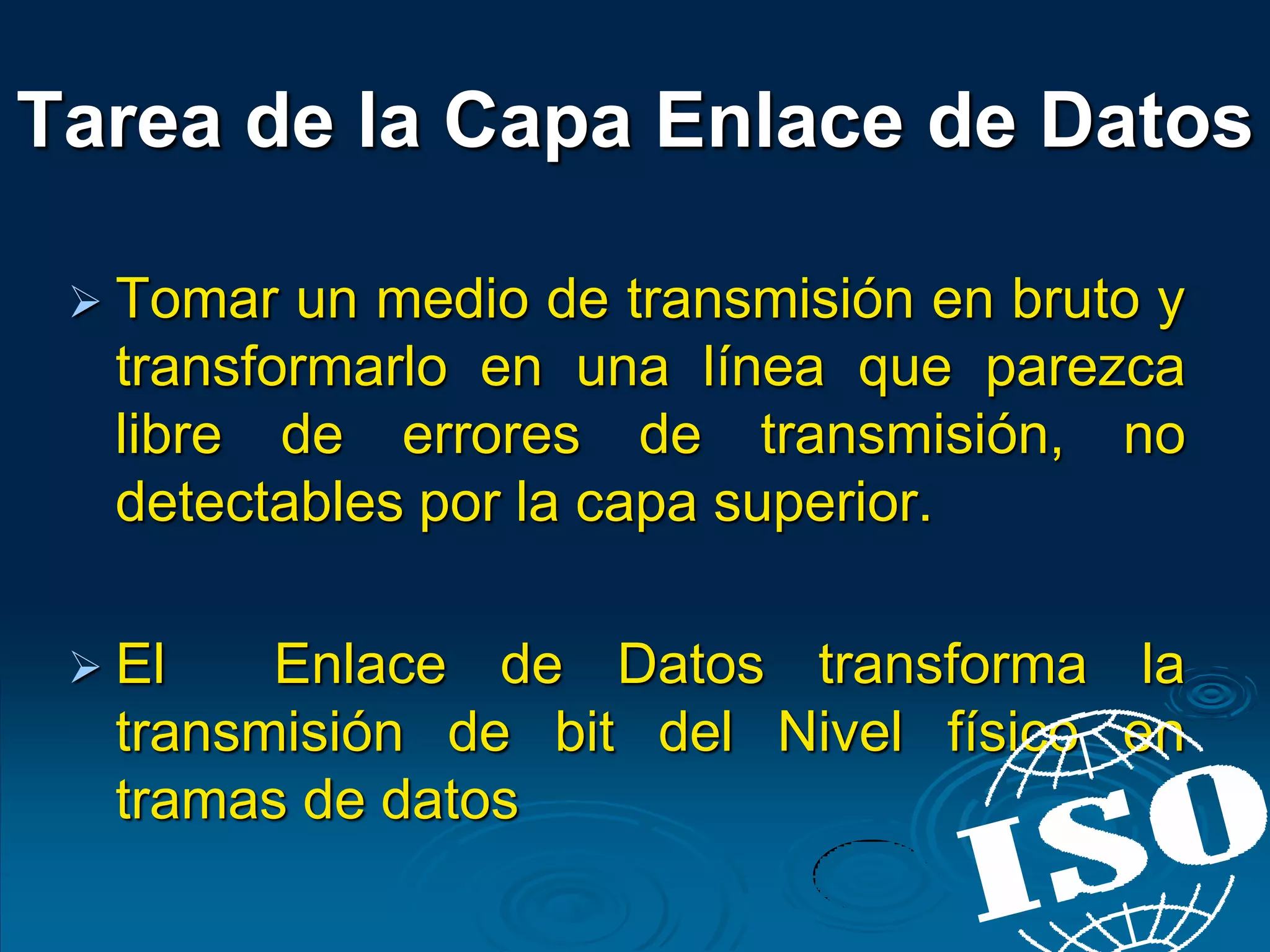  Tomar un medio de transmisión en bruto y
transformarlo en una línea que parezca
libre de errores de transmisión, no
detectables por la capa superior.
 El Enlace de Datos transforma la
transmisión de bit del Nivel físico en
tramas de datos
Tarea de la Capa Enlace de Datos
 