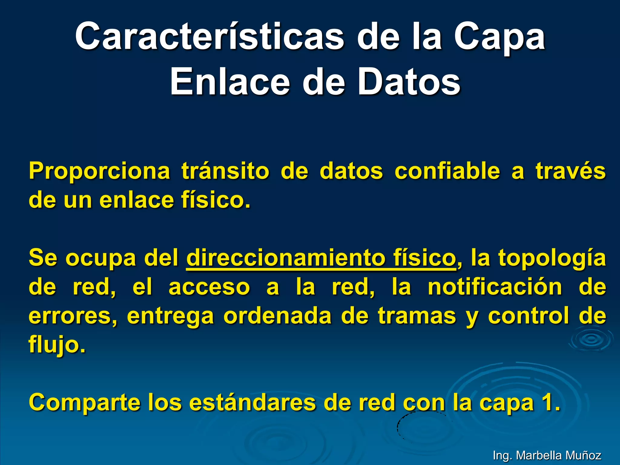 Características de la Capa
Enlace de Datos
Proporciona tránsito de datos confiable a través
de un enlace físico.
Se ocupa del direccionamiento físico, la topología
de red, el acceso a la red, la notificación de
errores, entrega ordenada de tramas y control de
flujo.
Comparte los estándares de red con la capa 1.
Ing. Marbella Muñoz
 