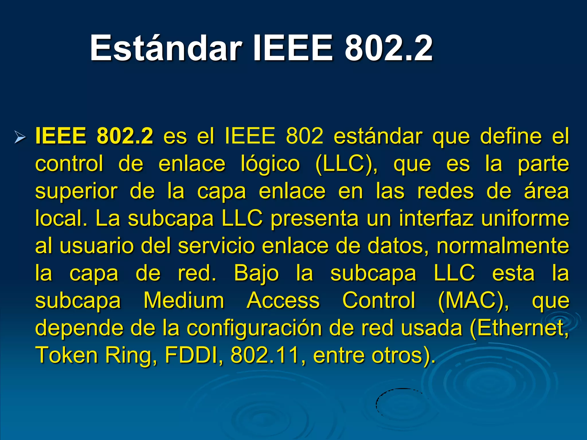  IEEE 802.2 es el IEEE 802 estándar que define el
control de enlace lógico (LLC), que es la parte
superior de la capa enlace en las redes de área
local. La subcapa LLC presenta un interfaz uniforme
al usuario del servicio enlace de datos, normalmente
la capa de red. Bajo la subcapa LLC esta la
subcapa Medium Access Control (MAC), que
depende de la configuración de red usada (Ethernet,
Token Ring, FDDI, 802.11, entre otros).
Estándar IEEE 802.2
 
