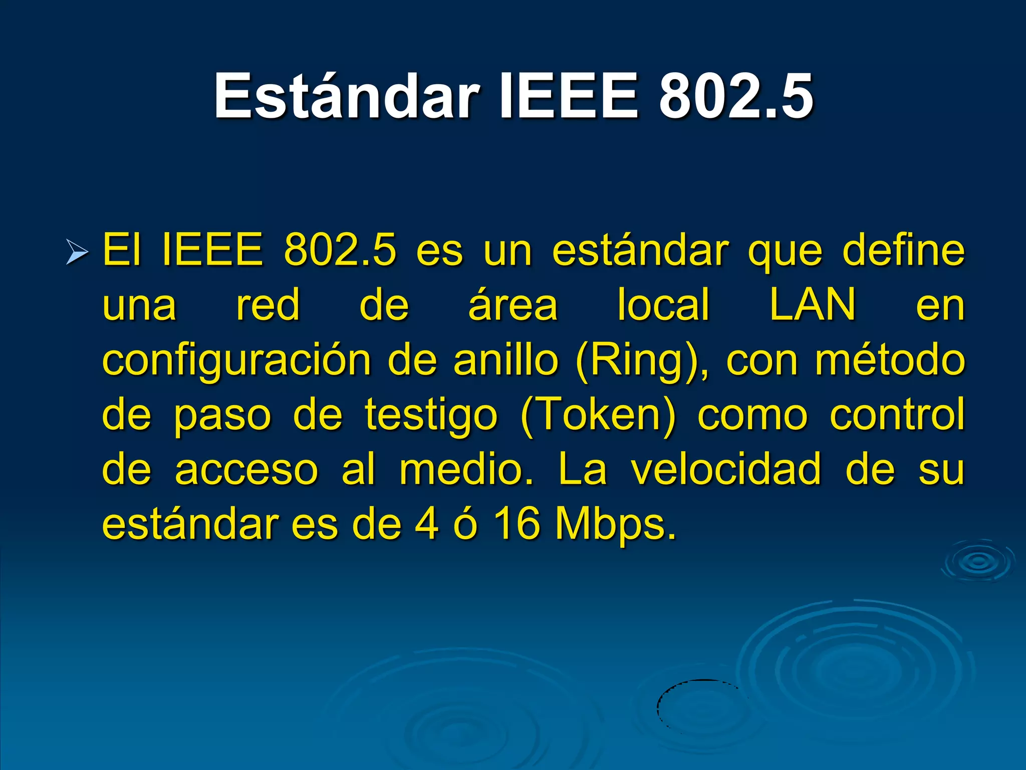 Estándar IEEE 802.5
 El IEEE 802.5 es un estándar que define
una red de área local LAN en
configuración de anillo (Ring), con método
de paso de testigo (Token) como control
de acceso al medio. La velocidad de su
estándar es de 4 ó 16 Mbps.
 