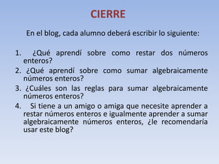 CIERRE
     En el blog, cada alumno deberá escribir lo siguiente:

1.   ¿Qué aprendí sobre como restar dos números
  enteros?
2. ¿Qué aprendí sobre como sumar algebraicamente
  números enteros?
3. ¿Cuáles son las reglas para sumar algebraicamente
  números enteros?
4. Si tiene a un amigo o amiga que necesite aprender a
  restar números enteros e igualmente aprender a sumar
  algebraicamente números enteros, ¿le recomendaría
  usar este blog?
 