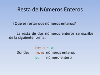Resta de Números Enteros

  ¿Qué es restar dos números enteros?

     La resta de dos números enteros se escribe
de la siguiente forma:

              m ̶ n = p
    Donde:    m, n: números enteros
              p:    número entero
 