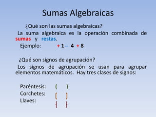 Sumas Algebraicas
    ¿Qué son las sumas algebraicas?
 La suma algebraica es la operación combinada de
sumas y restas.
  Ejemplo:       +1 ̶ 4 +8

  ¿Qué son signos de agrupación?
 Los signos de agrupación se usan para agrupar
elementos matemáticos. Hay tres clases de signos:

 Paréntesis:   (   )
 Corchetes:
 Llaves:
 