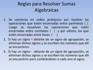 Reglas para Resolver Sumas
                 Algebraicas
1. Se comienza en orden jerárquico por resolver las
   operaciones que estén encerradas entre paréntesis ( ).
   Luego se resuelven las operaciones que estén
   encerradas entre corchetes         y por ultimo, los que
   estén encerradas entre llaves
2. Si hay un signo + delante de un signo de agrupación, se
   eliminan dichos signos y se escriben los números que allí
   se encuentren.
3. Si hay un signo ̶ delante de un signo de agrupación, se
   eliminan dichos signos y se escriben los números que allí
   se encuentren pero cambiándoles a cada uno el signo.
 