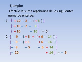 Ejemplo:
   Efectúe la suma algebraica de los siguientes
 números enteros:
1.        + 10 ̶ 2 ̶ ( + 8 )
          + 10 ̶ 2 ̶ 8
          + 10        ̶ 10 = 0
2. ̶ 9 ̶ + 5 + ( + 6 ̶ 14 )
      ̶ 9 ̶ +5            + 6 ̶ 14
       ̶ 9        ̶ 5      ̶ 6 + 14
        ̶ 20                   + 14 = ̶ 6
 