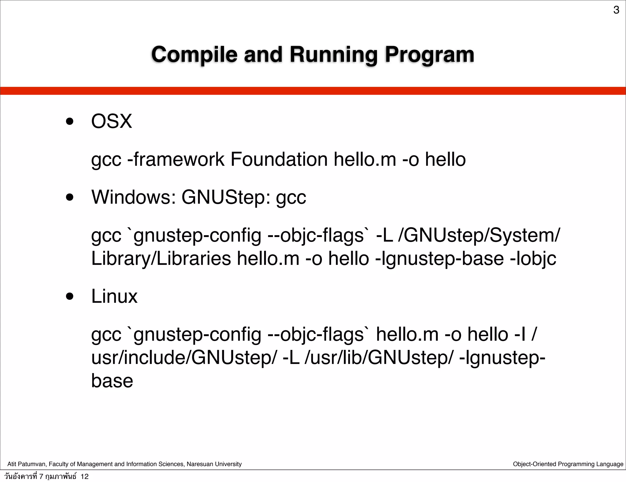 3



                                                   Compile and Running Program


                    •          OSX
                               gcc -framework Foundation hello.m -o hello

                    •          Windows: GNUStep: gcc
                               gcc `gnustep-conﬁg --objc-ﬂags` -L /GNUstep/System/
                               Library/Libraries hello.m -o hello -lgnustep-base -lobjc

                    •          Linux
                               gcc `gnustep-conﬁg --objc-ﬂags` hello.m -o hello -I /
                               usr/include/GNUstep/ -L /usr/lib/GNUstep/ -lgnustep-
                               base



 Atit Patumvan, Faculty of Management and Information Sciences, Naresuan University   Object-Oriented Programming Language

วันอังคารที่ 7 กุมภาพันธ์ 12
 