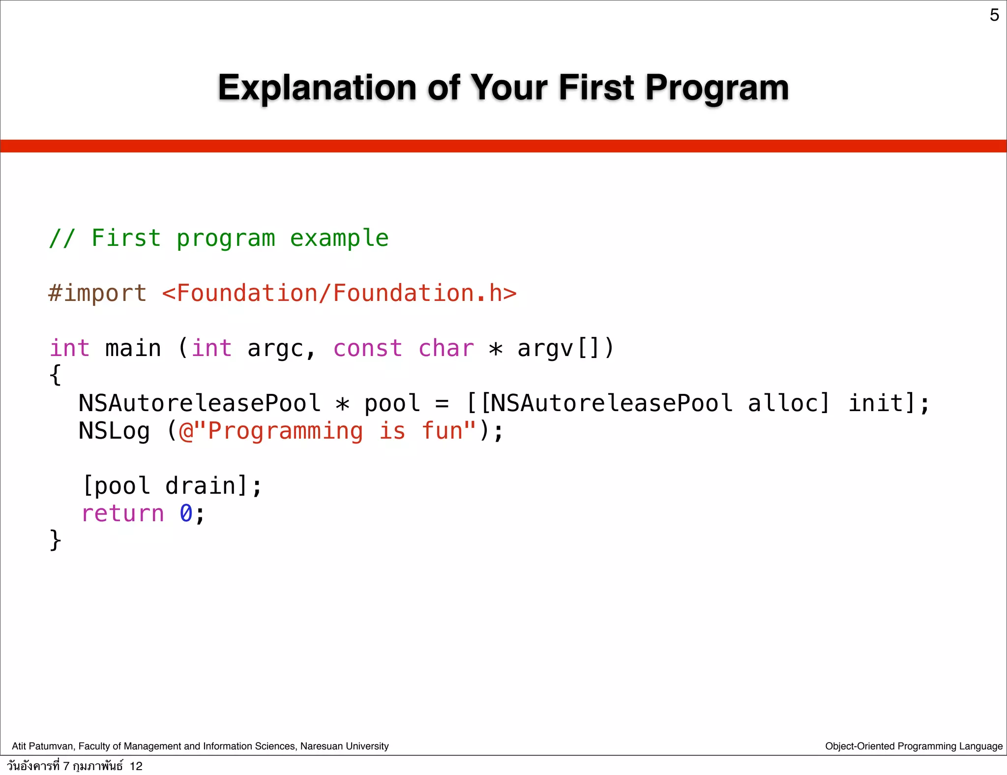 5



                                             Explanation of Your First Program



        // First program example

        #import <Foundation/Foundation.h>

        int main (int argc, const char * argv[])
        {
        ! NSAutoreleasePool * pool = [[NSAutoreleasePool alloc] init];
        ! NSLog (@"Programming is fun");
        !
        ! [pool drain];
        ! return 0;
        }




 Atit Patumvan, Faculty of Management and Information Sciences, Naresuan University   Object-Oriented Programming Language

วันอังคารที่ 7 กุมภาพันธ์ 12
 