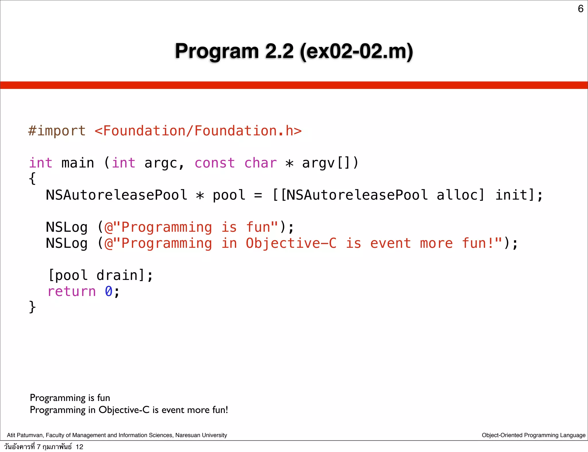 6



                                                               Program 2.2 (ex02-02.m)


        #import <Foundation/Foundation.h>

        int main (int argc, const char * argv[])
        {
        ! NSAutoreleasePool * pool = [[NSAutoreleasePool alloc] init];
        !
        ! NSLog (@"Programming is fun");
        ! NSLog (@"Programming in Objective-C is event more fun!");
        !
        ! [pool drain];
        ! return 0;
        }




         Programming is fun
         Programming in Objective-C is event more fun!

 Atit Patumvan, Faculty of Management and Information Sciences, Naresuan University      Object-Oriented Programming Language

วันอังคารที่ 7 กุมภาพันธ์ 12
 