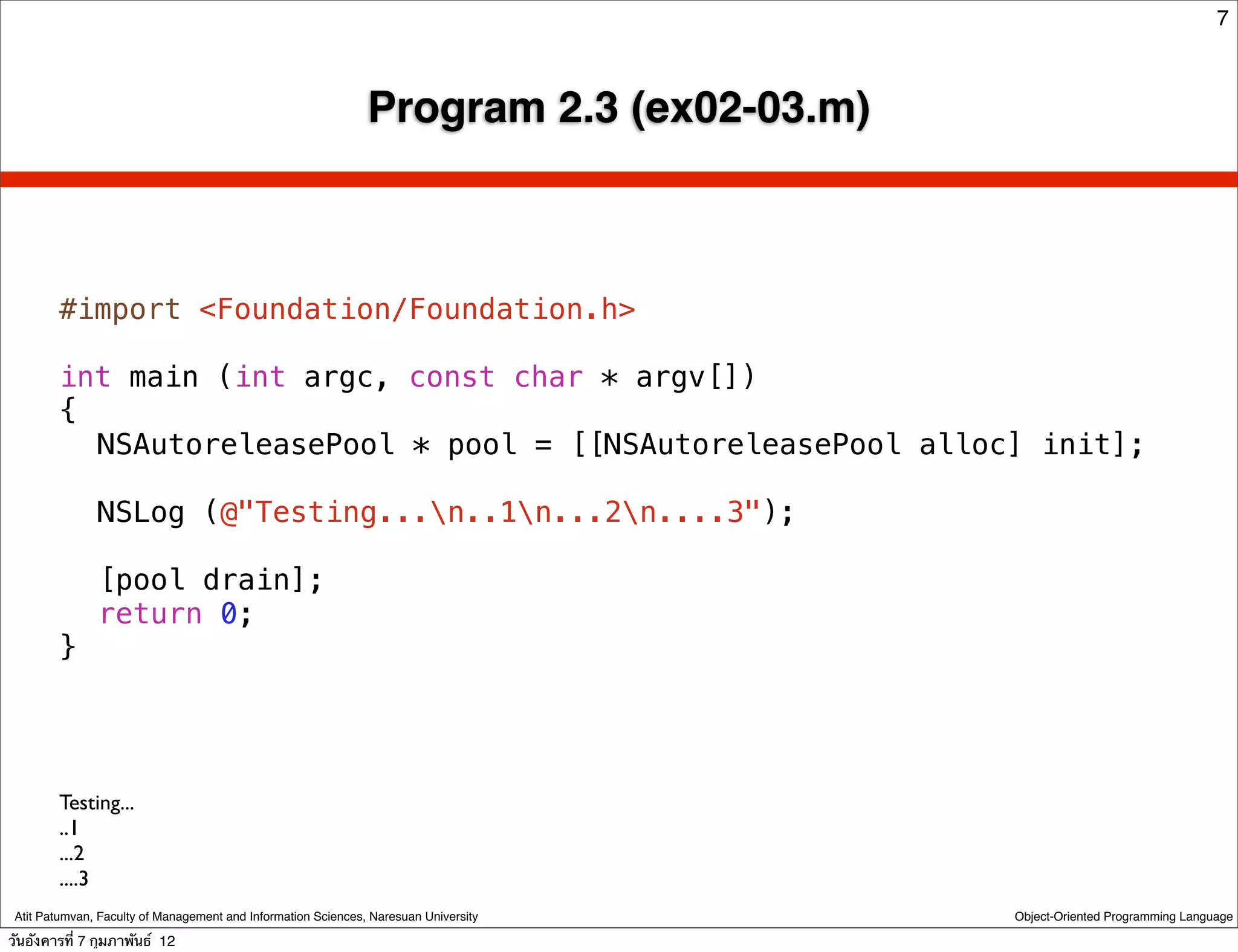 7



                                                               Program 2.3 (ex02-03.m)



        #import <Foundation/Foundation.h>

        int main (int argc, const char * argv[])
        {
        ! NSAutoreleasePool * pool = [[NSAutoreleasePool alloc] init];
        !
        ! NSLog (@"Testing...n..1n...2n....3");
        !
        ! [pool drain];
        ! return 0;
        }




        Testing...
        ..1
        ...2
        ....3
 Atit Patumvan, Faculty of Management and Information Sciences, Naresuan University      Object-Oriented Programming Language

วันอังคารที่ 7 กุมภาพันธ์ 12
 