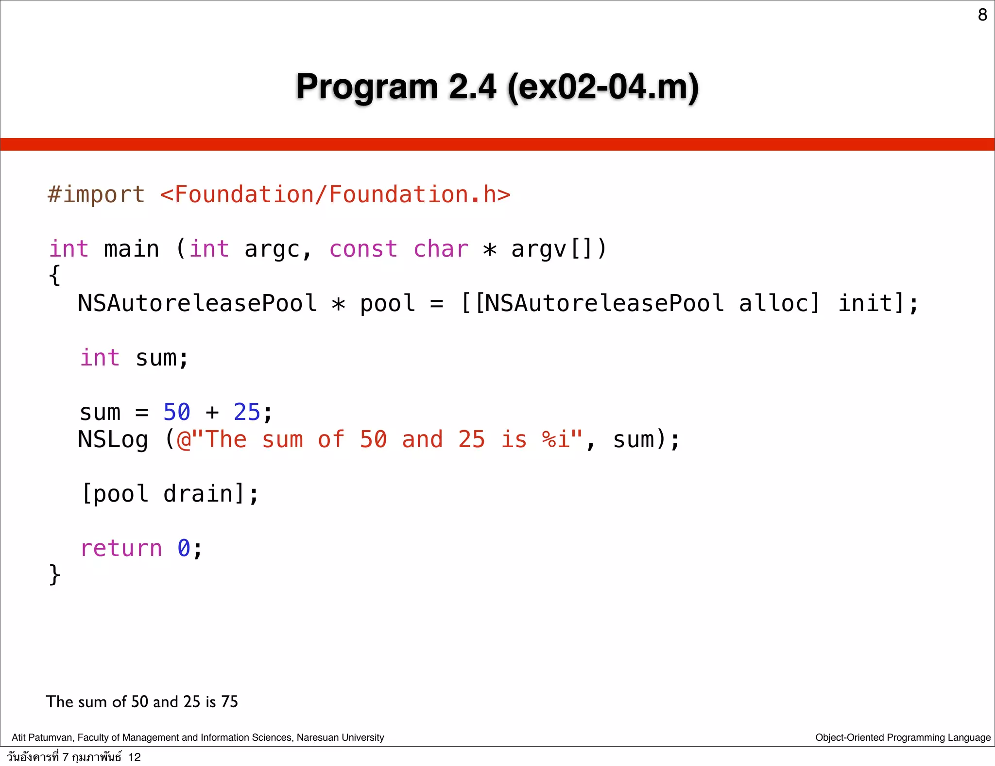 8



                                                               Program 2.4 (ex02-04.m)

        #import <Foundation/Foundation.h>

        int main (int argc, const char * argv[])
        {
        ! NSAutoreleasePool * pool = [[NSAutoreleasePool alloc] init];
        !
        ! int sum;
        !
        ! sum = 50 + 25;
        ! NSLog (@"The sum of 50 and 25 is %i", sum);
        !
        ! [pool drain];
        !
        ! return 0;
        }




        The sum of 50 and 25 is 75
 Atit Patumvan, Faculty of Management and Information Sciences, Naresuan University      Object-Oriented Programming Language

วันอังคารที่ 7 กุมภาพันธ์ 12
 