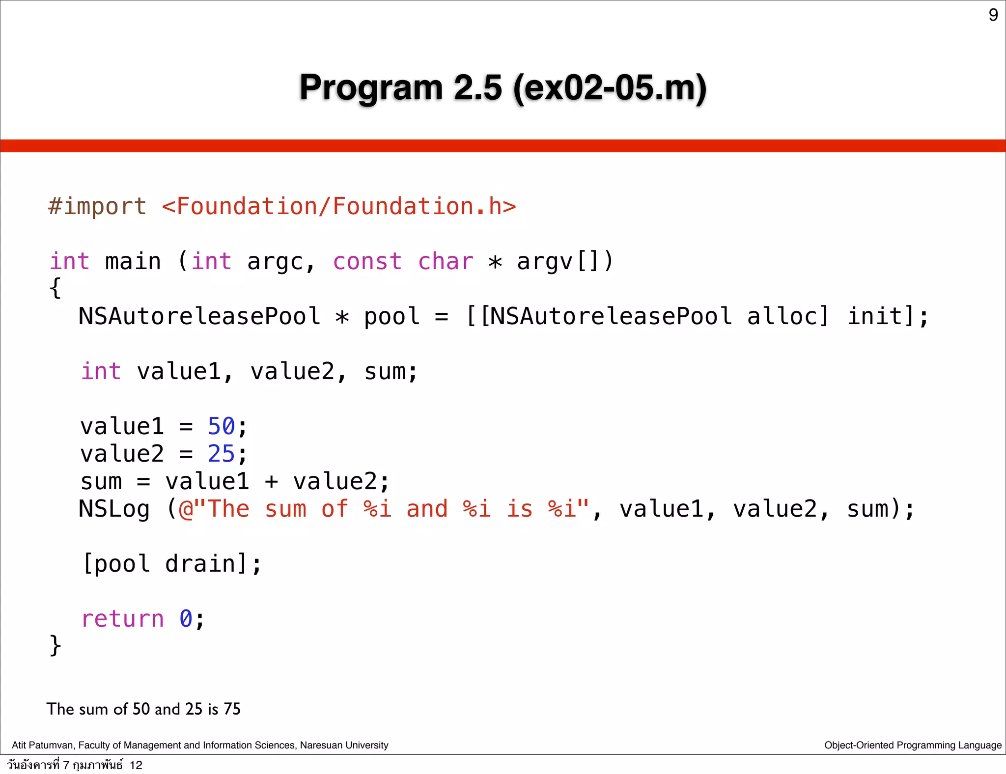9



                                                               Program 2.5 (ex02-05.m)


        #import <Foundation/Foundation.h>

        int main (int argc, const char * argv[])
        {
        ! NSAutoreleasePool * pool = [[NSAutoreleasePool alloc] init];
        !
        ! int value1, value2, sum;
        !
        ! value1 = 50;
        ! value2 = 25;
        ! sum = value1 + value2;
        ! NSLog (@"The sum of %i and %i is %i", value1, value2, sum);
        !
        ! [pool drain];
        !
        ! return 0;
        }

        The sum of 50 and 25 is 75
 Atit Patumvan, Faculty of Management and Information Sciences, Naresuan University      Object-Oriented Programming Language

วันอังคารที่ 7 กุมภาพันธ์ 12
 