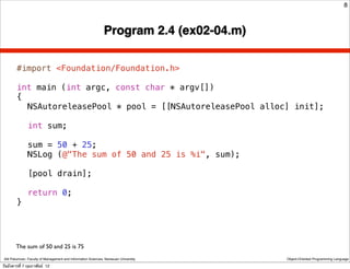 8



                                                               Program 2.4 (ex02-04.m)

        #import <Foundation/Foundation.h>

        int main (int argc, const char * argv[])
        {
        ! NSAutoreleasePool * pool = [[NSAutoreleasePool alloc] init];
        !
        ! int sum;
        !
        ! sum = 50 + 25;
        ! NSLog (@"The sum of 50 and 25 is %i", sum);
        !
        ! [pool drain];
        !
        ! return 0;
        }




        The sum of 50 and 25 is 75
 Atit Patumvan, Faculty of Management and Information Sciences, Naresuan University      Object-Oriented Programming Language

วันอังคารที่ 7 กุมภาพันธ์ 12
 