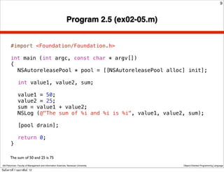 9



                                                               Program 2.5 (ex02-05.m)


        #import <Foundation/Foundation.h>

        int main (int argc, const char * argv[])
        {
        ! NSAutoreleasePool * pool = [[NSAutoreleasePool alloc] init];
        !
        ! int value1, value2, sum;
        !
        ! value1 = 50;
        ! value2 = 25;
        ! sum = value1 + value2;
        ! NSLog (@"The sum of %i and %i is %i", value1, value2, sum);
        !
        ! [pool drain];
        !
        ! return 0;
        }

        The sum of 50 and 25 is 75
 Atit Patumvan, Faculty of Management and Information Sciences, Naresuan University      Object-Oriented Programming Language

วันอังคารที่ 7 กุมภาพันธ์ 12
 
