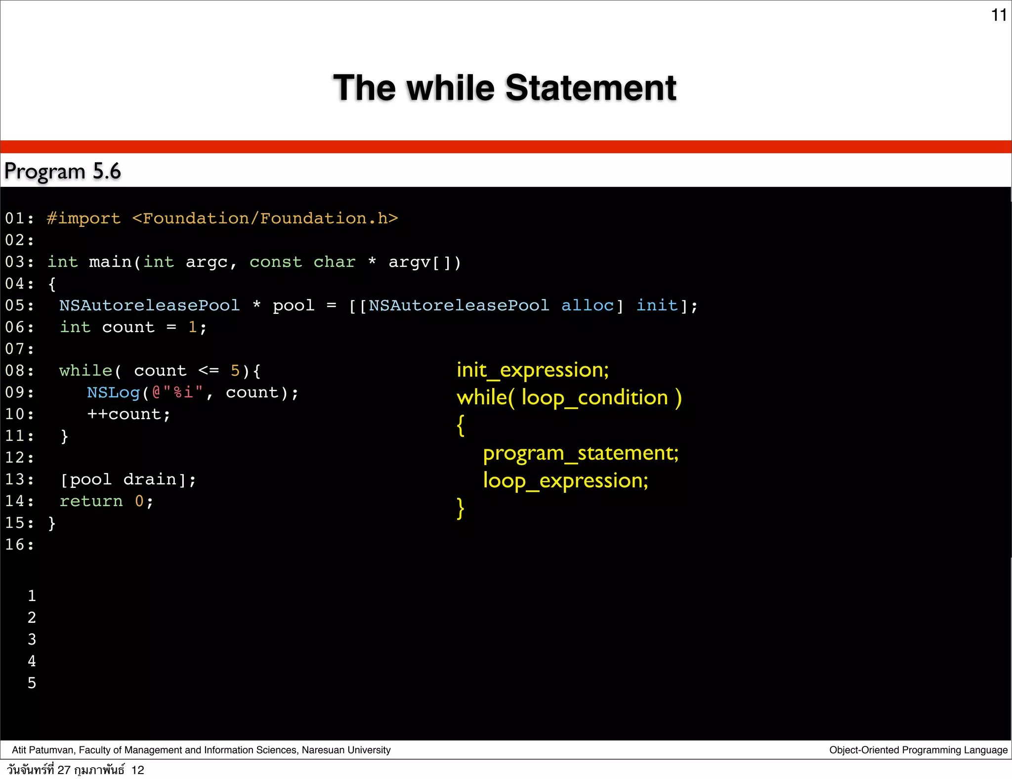 11



                                                                      The while Statement

Program 5.6
01: #import <Foundation/Foundation.h>
02:
03: int main(int argc, const char * argv[])
04: {
05:! NSAutoreleasePool * pool = [[NSAutoreleasePool alloc] init];
06:! int count = 1;
07:
08:! while( count <= 5){                  init_expression;
09:! ! NSLog(@"%i", count);               while( loop_condition )
10:! ! ++count;
11:! }                                    {
12:                                           program_statement;
13:! [pool drain];                            loop_expression;
14:! return 0;                            }
15: }
16:!

    1
    2
    3
    4
    5


 Atit Patumvan, Faculty of Management and Information Sciences, Naresuan University         Object-Oriented Programming Language

วันจันทร์ท่ี 27 กุมภาพันธ์ 12
 