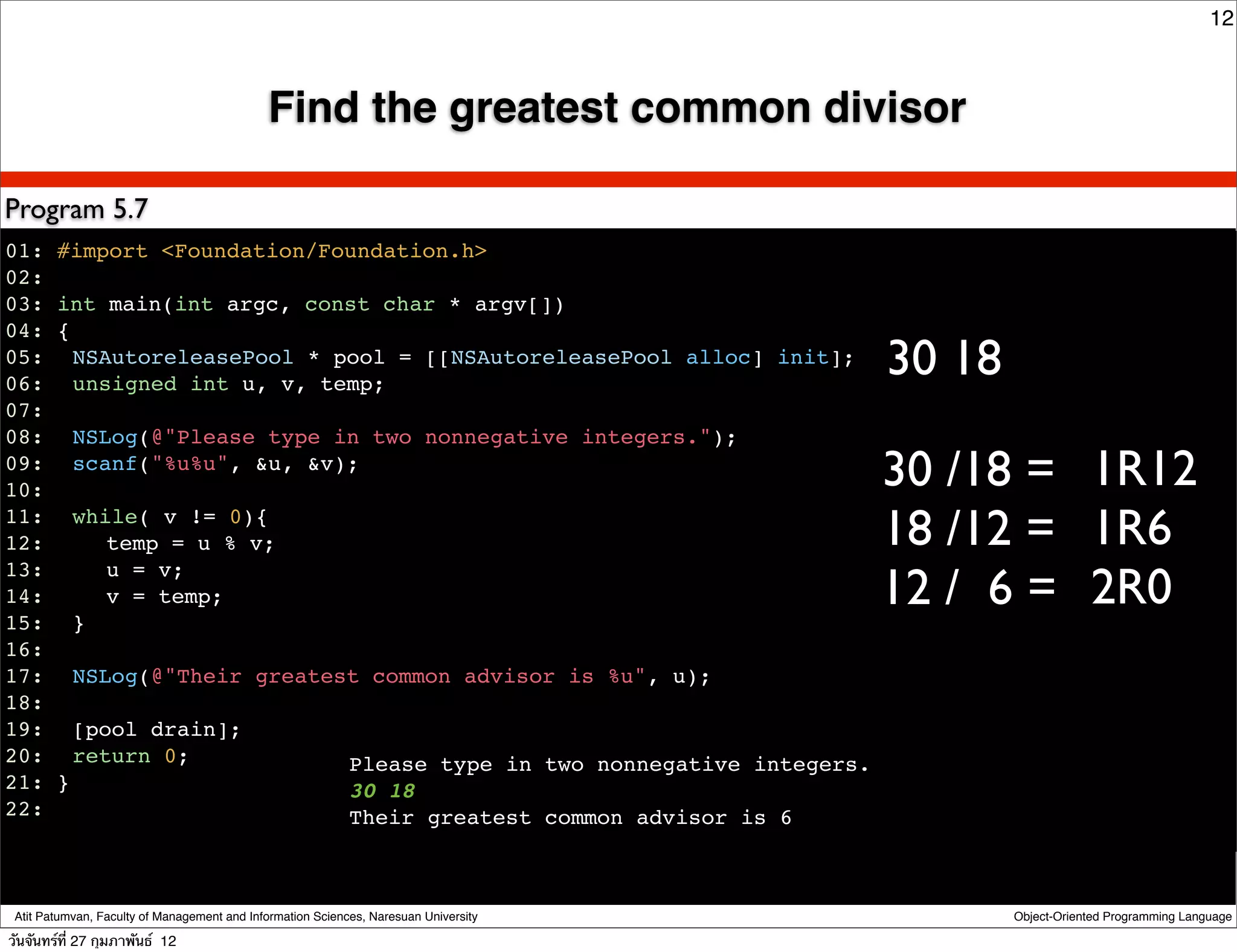 12



                                             Find the greatest common divisor

Program 5.7
01: #import <Foundation/Foundation.h>
02:
03: int main(int argc, const char * argv[])
04: {
05:! NSAutoreleasePool * pool = [[NSAutoreleasePool alloc] init];
06:! unsigned int u, v, temp;
                                                                                      30 18
07:
08:! NSLog(@"Please type in two nonnegative integers.");
09:! scanf("%u%u", &u, &v);
10:                                                                                   30 /18 = 1R12
11:! while( v != 0){
12:! ! temp = u % v;                                                                  18 /12 = 1R6
                                                                                      12 / 6 = 2R0
13:! ! u = v;
14:! ! v = temp;
15:! }
16:
17:! NSLog(@"Their greatest common advisor is %u", u);
18:
19:! [pool drain];
20:! return 0;            Please type in two nonnegative integers.
21: }                     30 18
22:                       Their greatest common advisor is 6
!


 Atit Patumvan, Faculty of Management and Information Sciences, Naresuan University           Object-Oriented Programming Language

วันจันทร์ท่ี 27 กุมภาพันธ์ 12
 