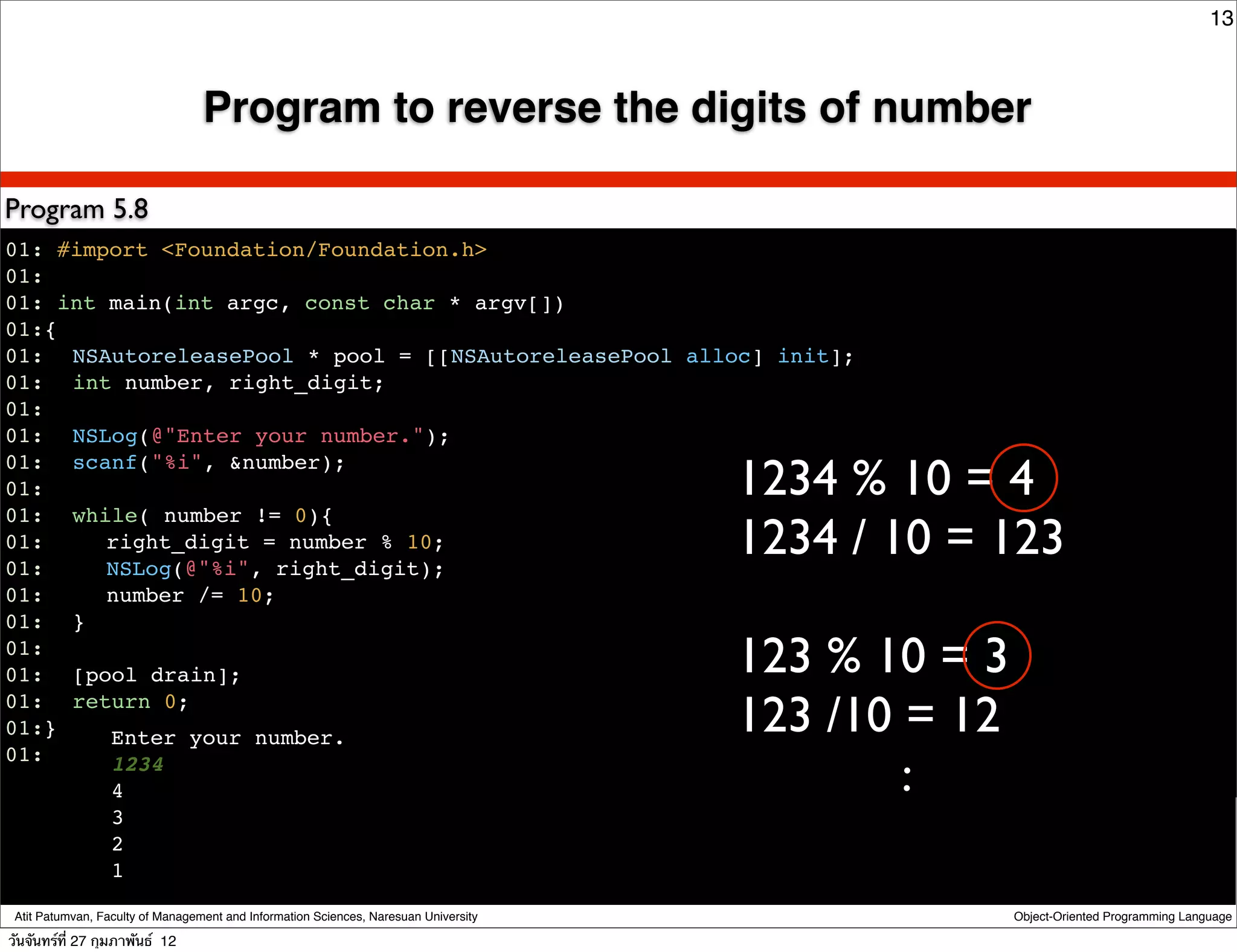 13



                                  Program to reverse the digits of number

Program 5.8
01: #import <Foundation/Foundation.h>
01:
01: int main(int argc, const char * argv[])
01:{
01:! NSAutoreleasePool * pool = [[NSAutoreleasePool alloc] init];
01:! int number, right_digit;
01:
01:! NSLog(@"Enter your number.");

                                                                                      1234 % 10 = 4
01:! scanf("%i", &number);
01:
01:! while( number != 0){
01:! ! right_digit = number % 10;
01:! ! NSLog(@"%i", right_digit);
                                                                                      1234 / 10 = 123
01:! ! number /= 10;
01:! }
01:
01:! [pool drain];                                                                    123 % 10 = 3
01:! return 0;
01:}    Enter your number.
                                                                                      123 /10 = 12
                                                                                              :
01:     1234
!       4
                  3
                  2
                  1

 Atit Patumvan, Faculty of Management and Information Sciences, Naresuan University                  Object-Oriented Programming Language

วันจันทร์ท่ี 27 กุมภาพันธ์ 12
 