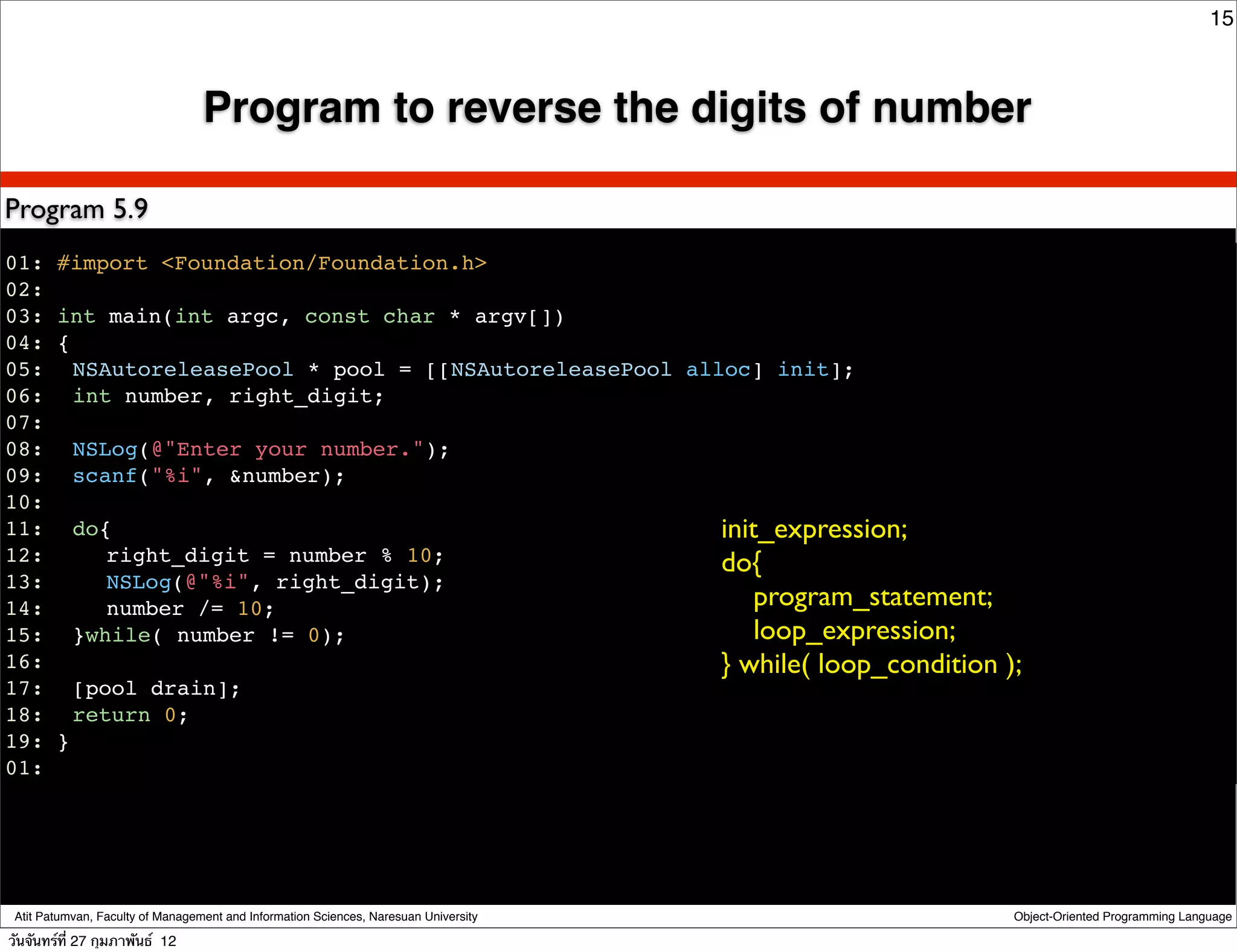 15



                                  Program to reverse the digits of number

Program 5.9
01: #import <Foundation/Foundation.h>
02:
03: int main(int argc, const char * argv[])
04: {
05:! NSAutoreleasePool * pool = [[NSAutoreleasePool alloc] init];
06:! int number, right_digit;
07:
08:! NSLog(@"Enter your number.");
09:! scanf("%i", &number);
10:
11:! do{                                               init_expression;
12:! ! right_digit = number % 10;                      do{
13:! ! NSLog(@"%i", right_digit);
14:! ! number /= 10;                                       program_statement;
15:! }while( number != 0);                                 loop_expression;
16:                                                    } while( loop_condition        );
17:! [pool drain];
18:! return 0;
19: }
01:!




 Atit Patumvan, Faculty of Management and Information Sciences, Naresuan University   Object-Oriented Programming Language

วันจันทร์ท่ี 27 กุมภาพันธ์ 12
 