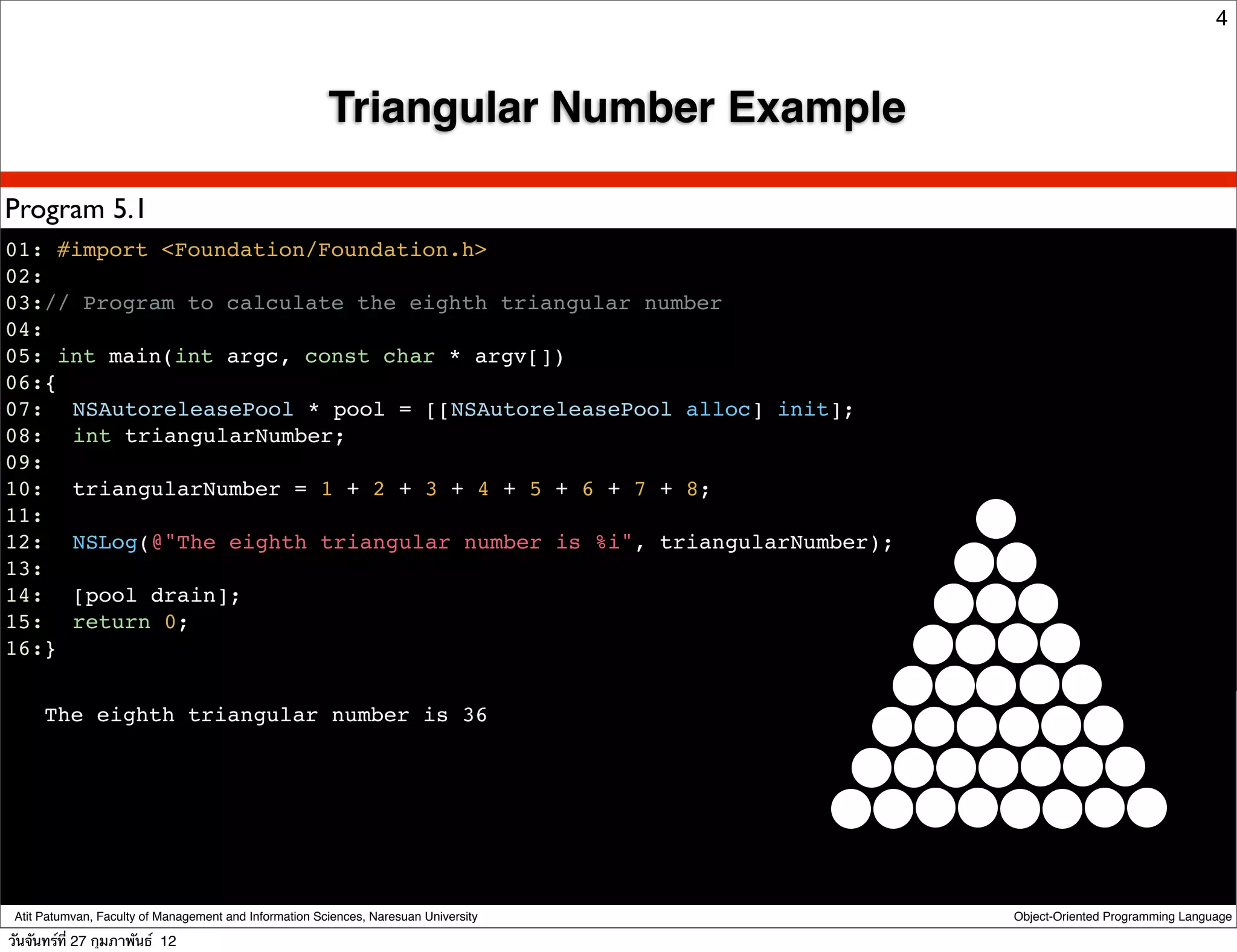 4



                                                        Triangular Number Example

Program 5.1
01: #import <Foundation/Foundation.h>
02:
03:// Program to calculate the eighth triangular number
04:
05: int main(int argc, const char * argv[])
06:{
07:! NSAutoreleasePool * pool = [[NSAutoreleasePool alloc] init];
08:! int triangularNumber;
09:
10:! triangularNumber = 1 + 2 + 3 + 4 + 5 + 6 + 7 + 8;
11:
12:! NSLog(@"The eighth triangular number is %i", triangularNumber);
13:
14:! [pool drain];
15:! return 0;
16:}


      The eighth triangular number is 36




 Atit Patumvan, Faculty of Management and Information Sciences, Naresuan University   Object-Oriented Programming Language

วันจันทร์ท่ี 27 กุมภาพันธ์ 12
 