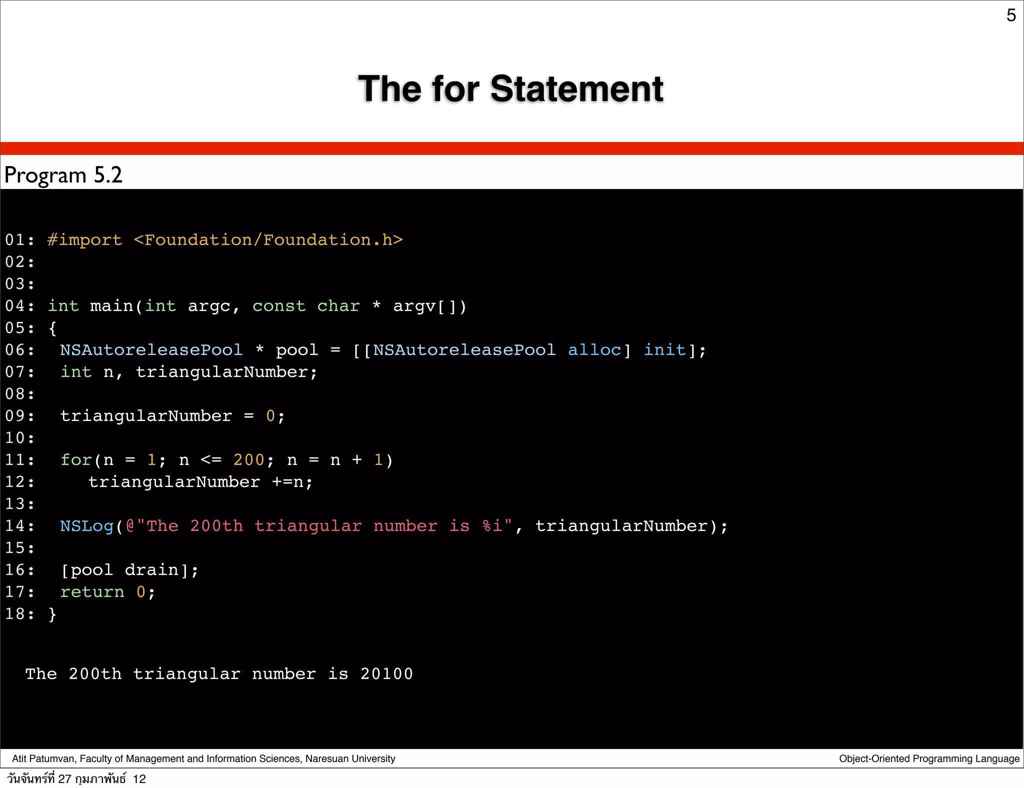 5



                                                                          The for Statement

Program 5.2

01: #import <Foundation/Foundation.h>
02:
03:
04: int main(int argc, const char * argv[])
05: {
06:! NSAutoreleasePool * pool = [[NSAutoreleasePool alloc] init];
07:! int n, triangularNumber;
08:
09:! triangularNumber = 0;
10:
11:! for(n = 1; n <= 200; n = n + 1)
12:! ! triangularNumber +=n;
13:
14:! NSLog(@"The 200th triangular number is %i", triangularNumber);
15:
16:! [pool drain];
17:! return 0;
18: }


   The 200th triangular number is 20100



 Atit Patumvan, Faculty of Management and Information Sciences, Naresuan University           Object-Oriented Programming Language

วันจันทร์ท่ี 27 กุมภาพันธ์ 12
 