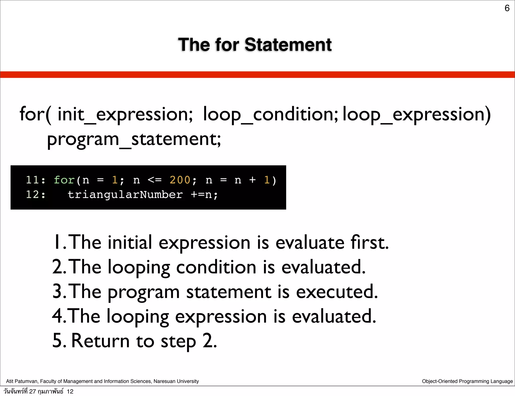 6



                                                                          The for Statement


      for( init_expression; loop_condition; loop_expression)
         program_statement;
         11:!for(n = 1; n <= 200; n = n + 1)
         12:!! triangularNumber +=n;



                    1. The initial expression is evaluate ﬁrst.
                    2. The looping condition is evaluated.
                    3. The program statement is executed.
                    4.The looping expression is evaluated.
                    5. Return to step 2.
 Atit Patumvan, Faculty of Management and Information Sciences, Naresuan University           Object-Oriented Programming Language

วันจันทร์ท่ี 27 กุมภาพันธ์ 12
 