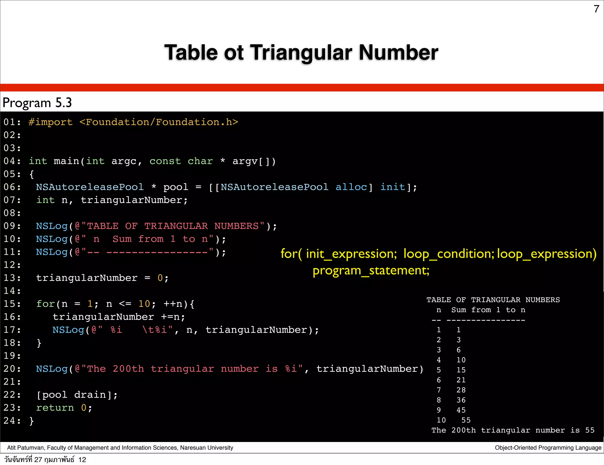 7



                                                         Table ot Triangular Number

Program 5.3
01: #import <Foundation/Foundation.h>
02:
03:
04: int main(int argc, const char * argv[])
05: {
06:! NSAutoreleasePool * pool = [[NSAutoreleasePool alloc] init];
07:! int n, triangularNumber;
08:
09:! NSLog(@"TABLE OF TRIANGULAR NUMBERS");
10:! NSLog(@" n Sum from 1 to n");
11:! NSLog(@"-- ----------------");         for( init_expression; loop_condition; loop_expression)
12:
13:! triangularNumber = 0;
                                                  program_statement;
14:
                                                                      TABLE OF TRIANGULAR NUMBERS
15:! for(n = 1; n <= 10; ++n){                                          n Sum from 1 to n
16:! ! triangularNumber +=n;                                           -- ----------------
17:! ! NSLog(@" %i    t%i", n, triangularNumber);                      1   1
18:! }                                                                  2   3
                                                                        3   6
19:                                                                     4   10
20:! NSLog(@"The 200th triangular number is %i", triangularNumber); 5 15
21:                                                                     6   21
                                                                        7   28
22:! [pool drain];                                                      8   36
23:! return 0;                                                          9   45
24: }                                                                   10    55
                                                                                      The 200th triangular number is 55

 Atit Patumvan, Faculty of Management and Information Sciences, Naresuan University               Object-Oriented Programming Language

วันจันทร์ท่ี 27 กุมภาพันธ์ 12
 