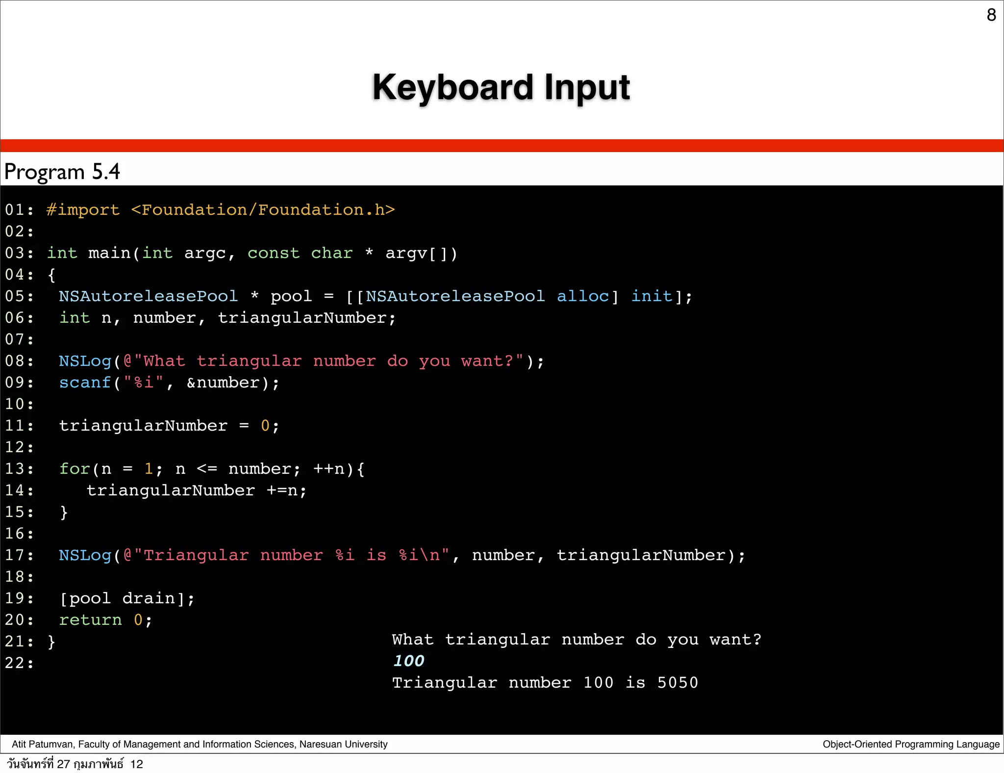 8



                                                                               Keyboard Input

Program 5.4
01: #import <Foundation/Foundation.h>
02:
03: int main(int argc, const char * argv[])
04: {
05:! NSAutoreleasePool * pool = [[NSAutoreleasePool alloc] init];
06:! int n, number, triangularNumber;
07:
08:! NSLog(@"What triangular number do you want?");
09:! scanf("%i", &number);
10:
11:! triangularNumber = 0;
12:
13:! for(n = 1; n <= number; ++n){
14:! ! triangularNumber +=n;
15:! }
16:
17:! NSLog(@"Triangular number %i is %in", number, triangularNumber);
18:
19:! [pool drain];
20:! return 0;
21: }                                What triangular number do you want?
22:                                  100
                                     Triangular number 100 is 5050


 Atit Patumvan, Faculty of Management and Information Sciences, Naresuan University             Object-Oriented Programming Language

วันจันทร์ท่ี 27 กุมภาพันธ์ 12
 