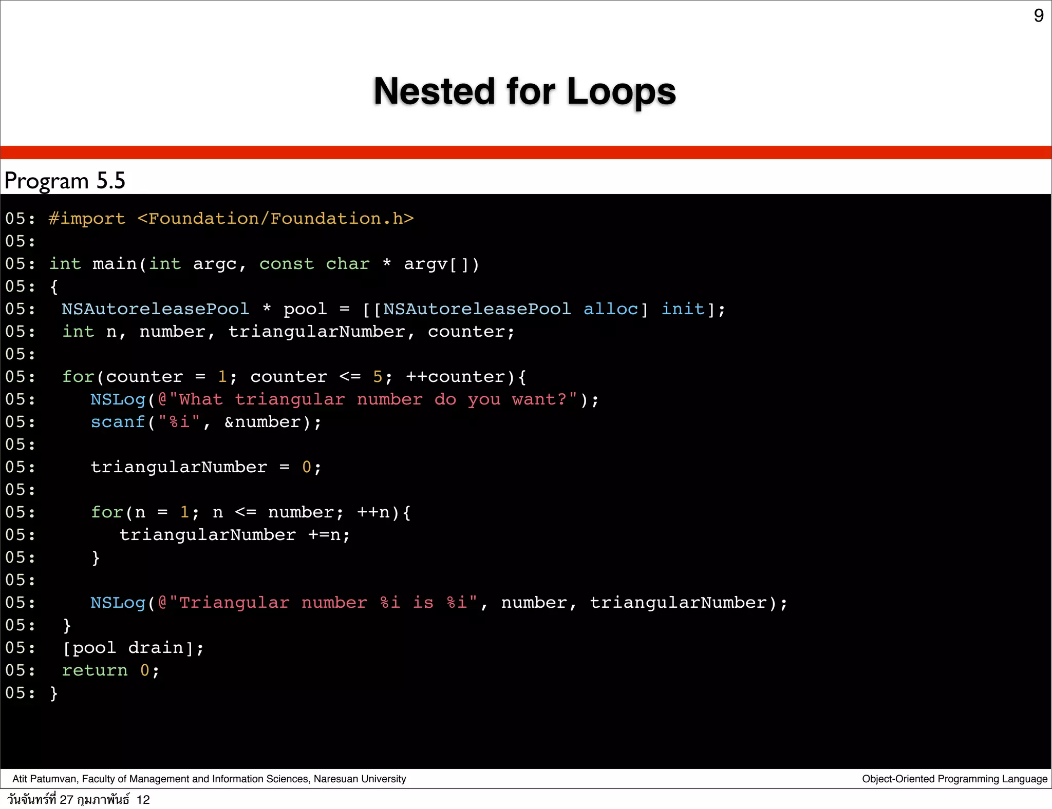 9



                                                                            Nested for Loops

Program 5.5
05: #import <Foundation/Foundation.h>
05:
05: int main(int argc, const char * argv[])
05: {
05:! NSAutoreleasePool * pool = [[NSAutoreleasePool alloc] init];
05:! int n, number, triangularNumber, counter;
05:
05:! for(counter = 1; counter <= 5; ++counter){
05:! ! NSLog(@"What triangular number do you want?");
05:! ! scanf("%i", &number);
05:
05:! ! triangularNumber = 0;
05:
05:! ! for(n = 1; n <= number; ++n){
05:! ! ! triangularNumber +=n;
05:! ! }
05:
05:! ! NSLog(@"Triangular number %i is %i", number, triangularNumber);
05: ! }
05:! [pool drain];
05:! return 0;
05: }



 Atit Patumvan, Faculty of Management and Information Sciences, Naresuan University            Object-Oriented Programming Language

วันจันทร์ท่ี 27 กุมภาพันธ์ 12
 