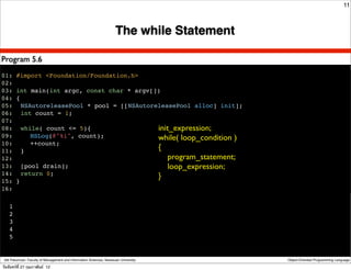 11



                                                                      The while Statement

Program 5.6
01: #import <Foundation/Foundation.h>
02:
03: int main(int argc, const char * argv[])
04: {
05:! NSAutoreleasePool * pool = [[NSAutoreleasePool alloc] init];
06:! int count = 1;
07:
08:! while( count <= 5){                  init_expression;
09:! ! NSLog(@"%i", count);               while( loop_condition )
10:! ! ++count;
11:! }                                    {
12:                                           program_statement;
13:! [pool drain];                            loop_expression;
14:! return 0;                            }
15: }
16:!

    1
    2
    3
    4
    5


 Atit Patumvan, Faculty of Management and Information Sciences, Naresuan University         Object-Oriented Programming Language

วันจันทร์ท่ี 27 กุมภาพันธ์ 12
 